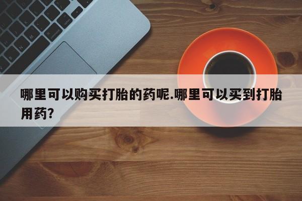 打胎药私人店有没有卖的哪里可以购买打胎的药呢.哪里可以买到打胎用药？