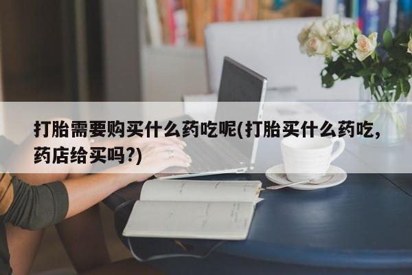 打胎药私人店有没有卖的打胎需要购买什么药吃呢(打胎买什么药吃,药店给买吗?)
