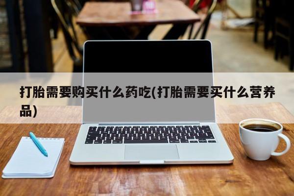 打胎药私人店有没有卖的打胎需要购买什么药吃(打胎需要买什么营养品)