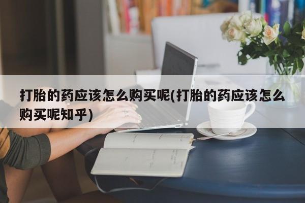 打胎药私人店有没有卖的打胎的药应该怎么购买呢(打胎的药应该怎么购买呢知乎)